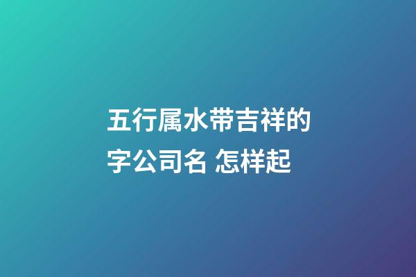 五行属水带吉祥的字公司名 怎样起-第1张-公司起名-玄机派